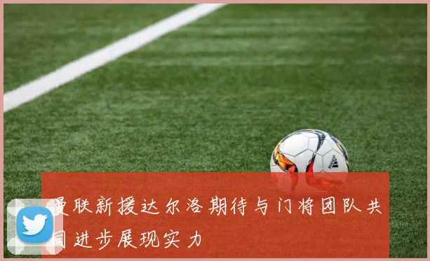 曼联新援达尔洛期待与门将团队共同进步展现实力