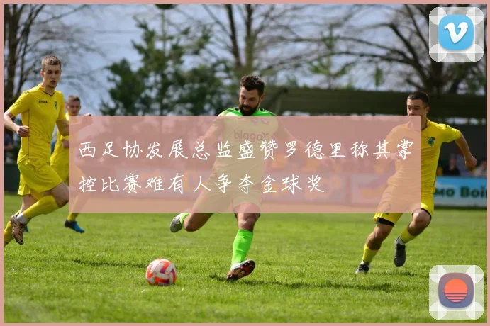 西足协发展总监盛赞罗德里称其掌控比赛难有人争夺金球奖