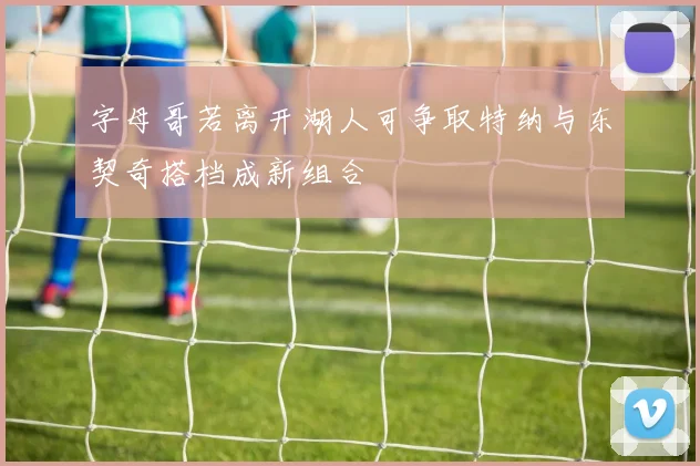 字母哥若离开湖人可争取特纳与东契奇搭档成新组合