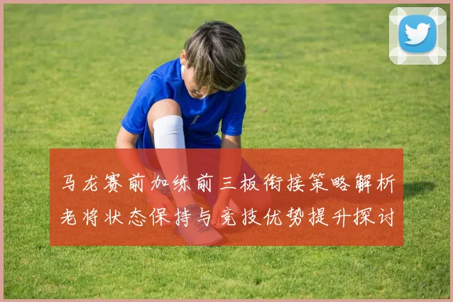 马龙赛前加练前三板衔接策略解析老将状态保持与竞技优势提升探讨