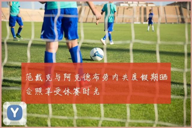范戴克与阿克德布劳内共度假期晒合照享受休赛时光